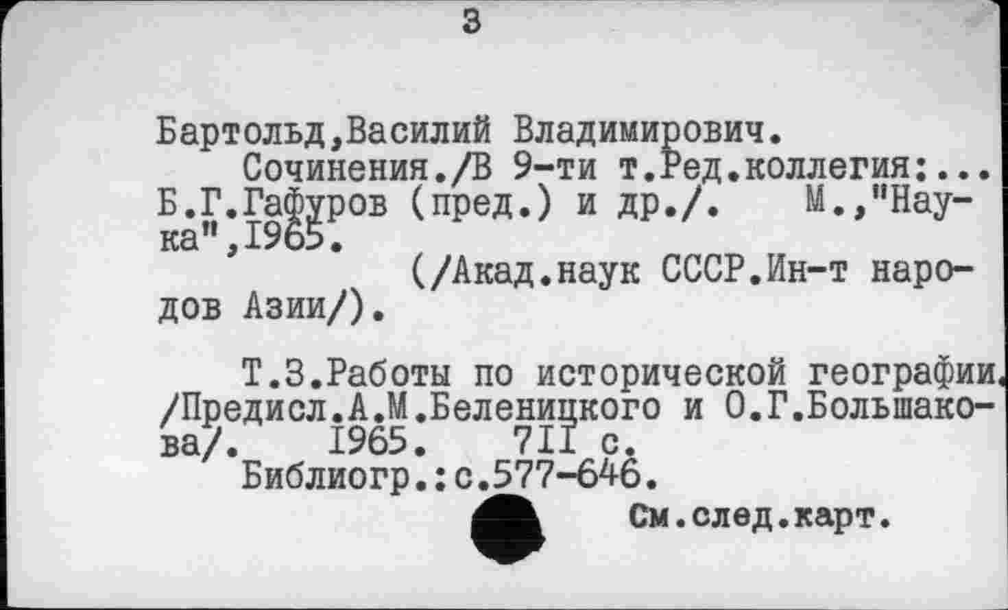 ﻿з
Бартольд,Василий Владимирович.
Сочинения./В 9-ти т.Ред.коллегия:... Б.Г.Гафуров (пред.) и др./.	М.,"Нау-
ка”, 19о5.
(/Акад.наук СССР.Ин-т народов Азии/).
Т.З.Работы по исторической географии /Предисл.А.М.Беленицкого и 0.Г.Большакова/. 1965.	711 с.
Библиогр.; с.577-646.
См. след. карт.